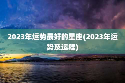 2023年运势最好的星座(2023年运势及运程)