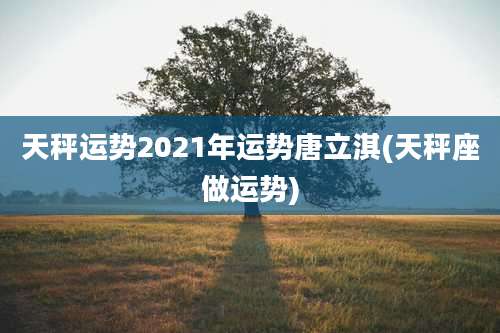 天秤运势2021年运势唐立淇(天秤座做运势)