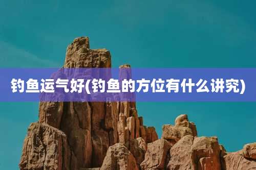 钓鱼运气好(钓鱼的方位有什么讲究)