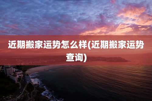 近期搬家运势怎么样(近期搬家运势查询)