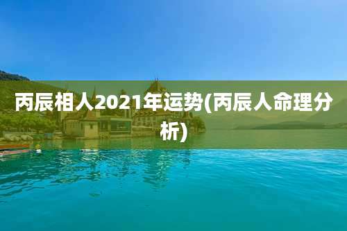 丙辰相人2021年运势(丙辰人命理分析)