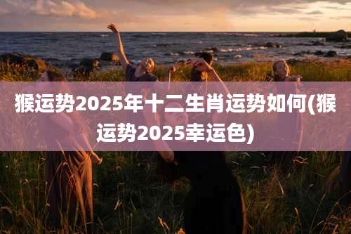猴运势2025年十二生肖运势如何(猴运势2025幸运色)