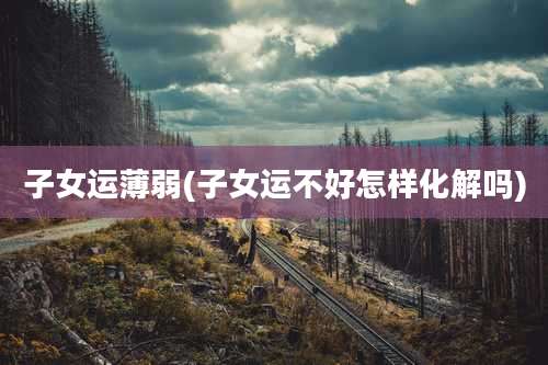 子女运薄弱(子女运不好怎样化解吗)