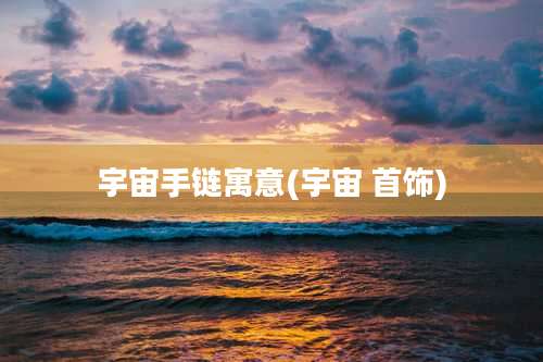 宇宙手链寓意(宇宙 首饰)