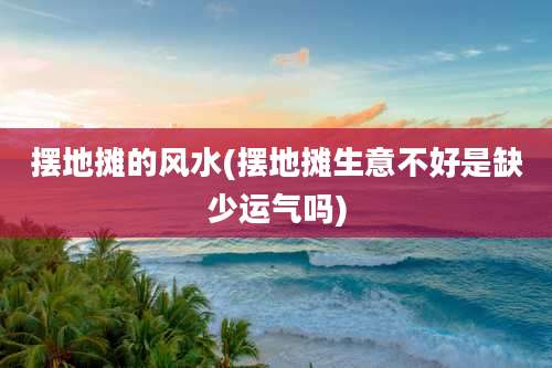 摆地摊的风水(摆地摊生意不好是缺少运气吗)