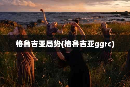 格鲁吉亚局势(格鲁吉亚ggrc)