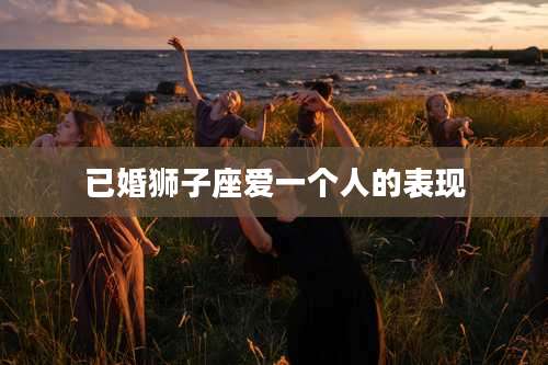 已婚狮子座爱一个人的表现