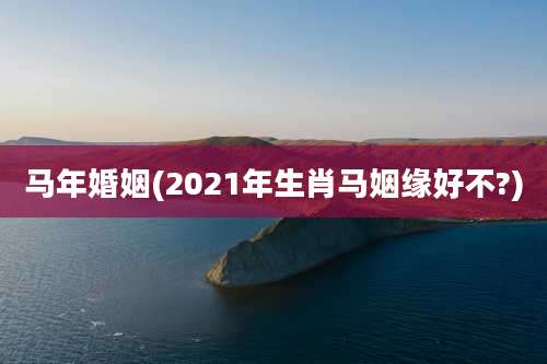 马年婚姻(2021年生肖马姻缘好不?)