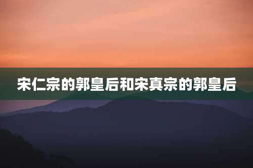 宋仁宗的郭皇后和宋真宗的郭皇后