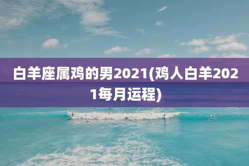 白羊座属鸡的男2021(鸡人白羊2021每月运程)