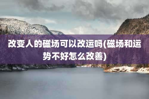 改变人的磁场可以改运吗(磁场和运势不好怎么改善)