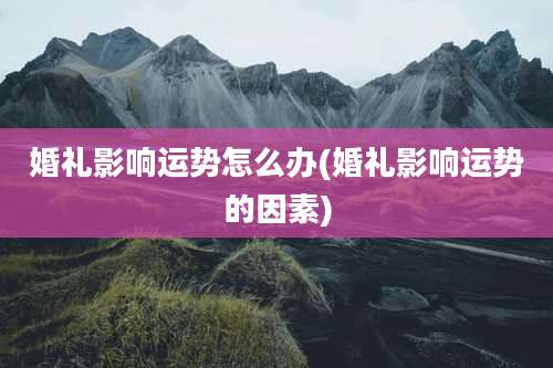 婚礼影响运势怎么办(婚礼影响运势的因素)