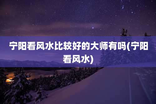 宁阳看风水比较好的大师有吗(宁阳看风水)