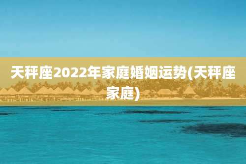 天秤座2022年家庭婚姻运势(天秤座家庭)