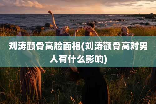 刘涛颧骨高脸面相(刘涛颧骨高对男人有什么影响)