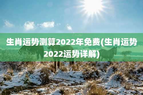 生肖运势测算2022年免费(生肖运势2022运势详解)