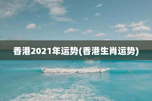 香港2021年运势(香港生肖运势)