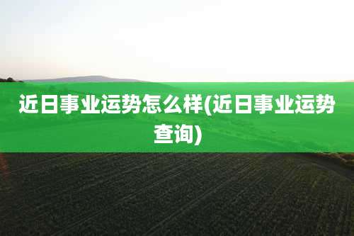 近日事业运势怎么样(近日事业运势查询)