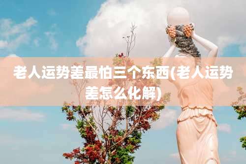 老人运势差最怕三个东西(老人运势差怎么化解)