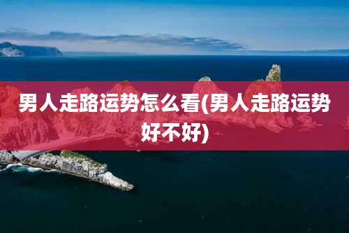 男人走路运势怎么看(男人走路运势好不好)