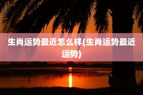 生肖运势最近怎么样(生肖运势最近运势)