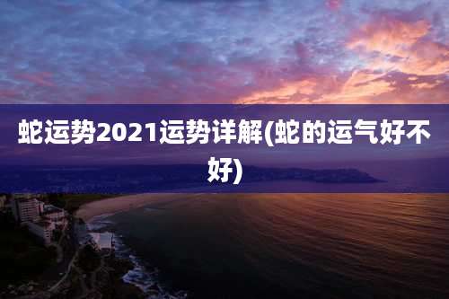 蛇运势2021运势详解(蛇的运气好不好)