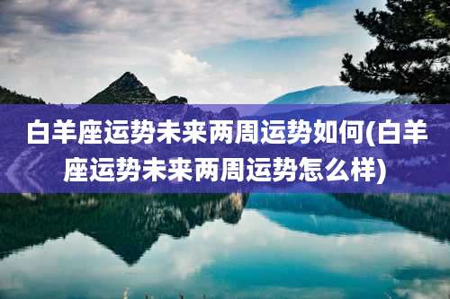 白羊座运势未来两周运势如何(白羊座运势未来两周运势怎么样)
