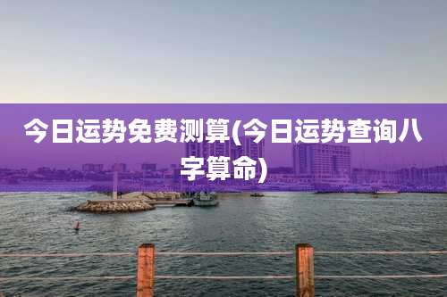 今日运势免费测算(今日运势查询八字算命)