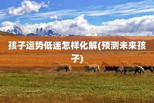 孩子运势低迷怎样化解(预测未来孩子)