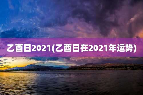 乙酉日2021(乙酉日在2021年运势)