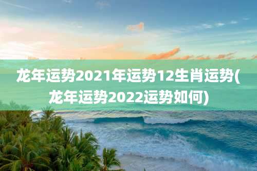 龙年运势2021年运势12生肖运势(龙年运势2022运势如何)