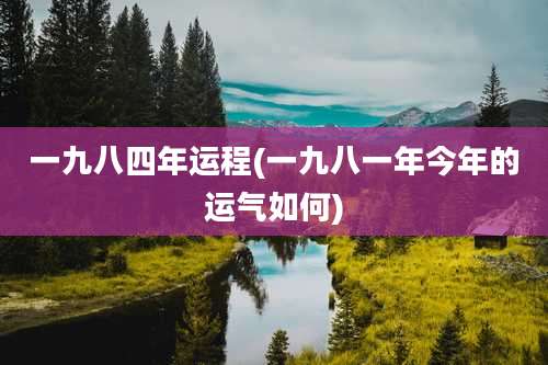 一九八四年运程(一九八一年今年的运气如何)