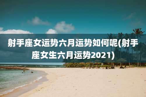 射手座女运势六月运势如何呢(射手座女生六月运势2021)