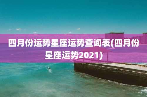四月份运势星座运势查询表(四月份星座运势2021)