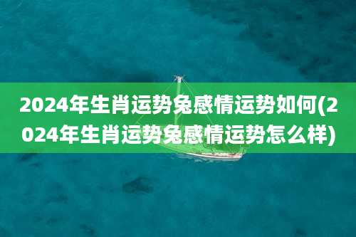 2024年生肖运势兔感情运势如何(2024年生肖运势兔感情运势怎么样)