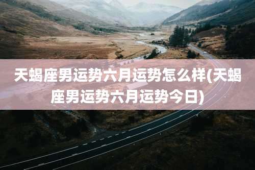 天蝎座男运势六月运势怎么样(天蝎座男运势六月运势今日)