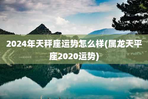 2024年天秤座运势怎么样(属龙天平座2020运势)