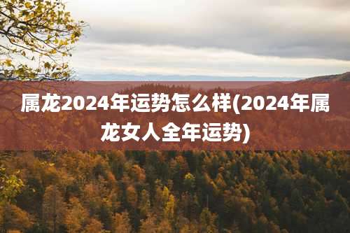 属龙2024年运势怎么样(2024年属龙女人全年运势)