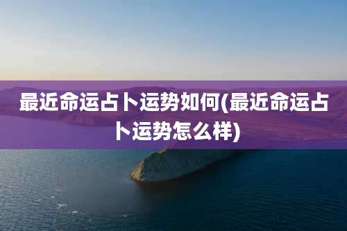 最近命运占卜运势如何(最近命运占卜运势怎么样)