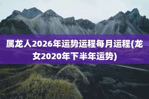 属龙人2026年运势运程每月运程(龙女2020年下半年运势)