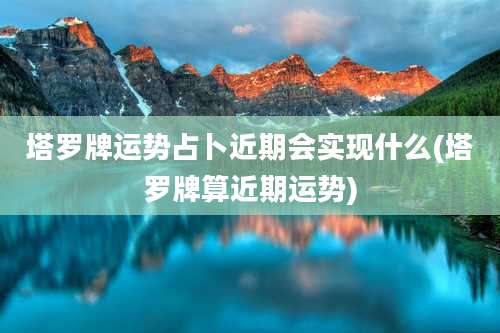 塔罗牌运势占卜近期会实现什么(塔罗牌算近期运势)