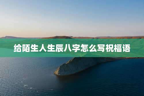 给陌生人生辰八字怎么写祝福语