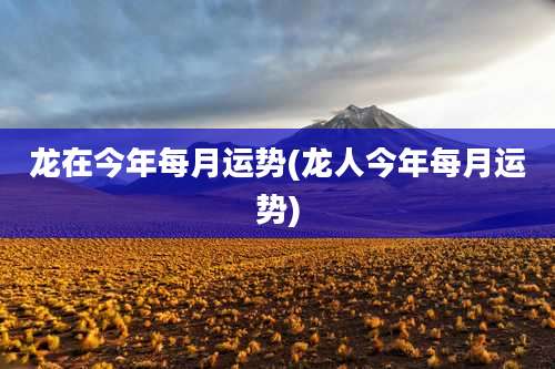 龙在今年每月运势(龙人今年每月运势)