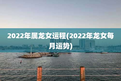 2022年属龙女运程(2022年龙女每月运势)
