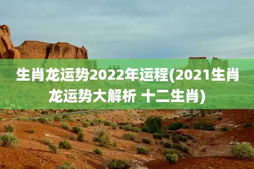 生肖龙运势2022年运程(2021生肖龙运势大解析 十二生肖)