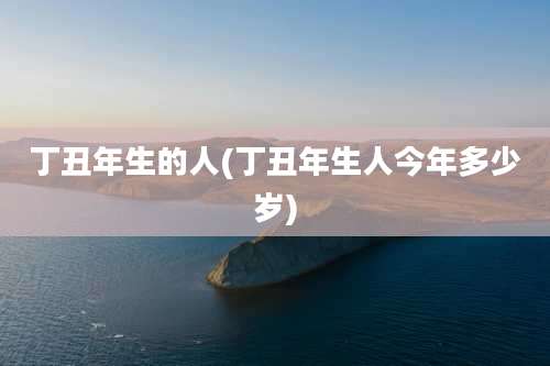 丁丑年生的人(丁丑年生人今年多少岁)
