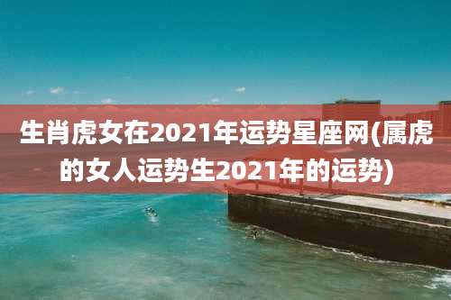 生肖虎女在2021年运势星座网(属虎的女人运势生2021年的运势)