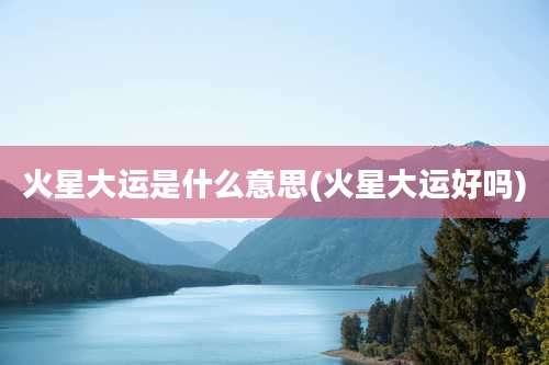 火星大运是什么意思(火星大运好吗)