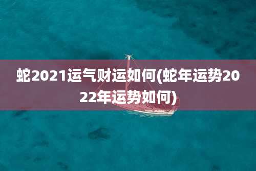 蛇2021运气财运如何(蛇年运势2022年运势如何)