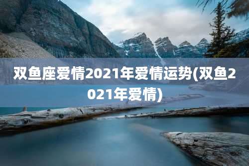 双鱼座爱情2021年爱情运势(双鱼2021年爱情)